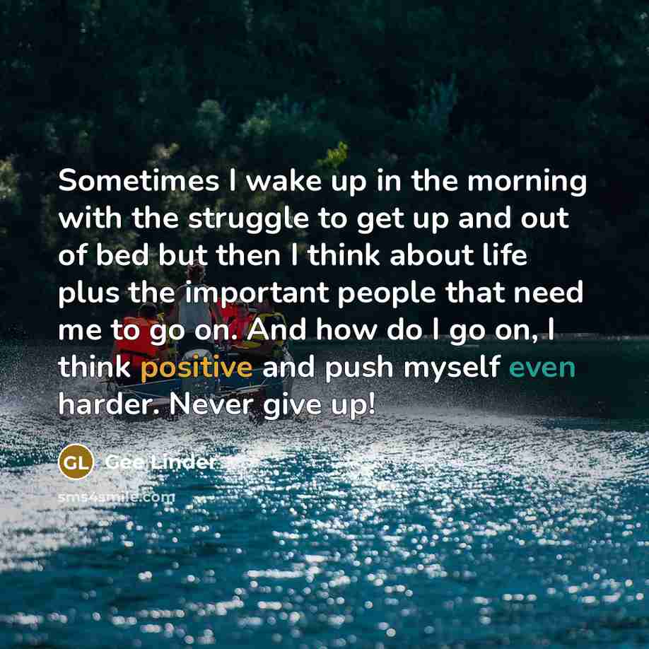 “Sometimes I wake up in the morning with the struggle to get up and out of bed but then I think about life plus the important people that need me to go on. And how do I go on, I think positive and push myself even harder. Never give up!” quote by Gee Linder