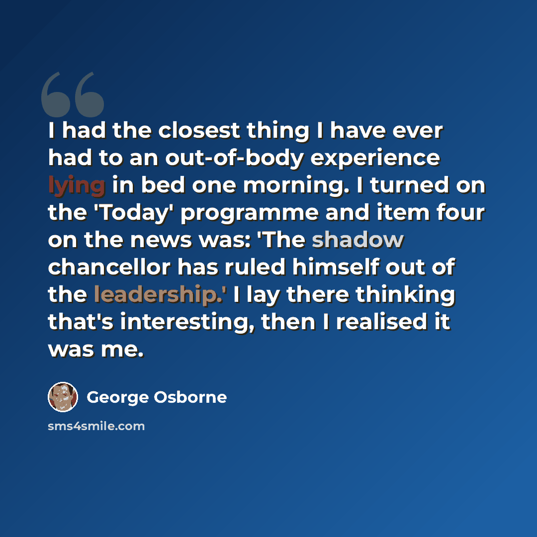 “I had the closest thing I have ever had to an out-of-body experience lying in bed one morning. I turned on the 'Today' programme and item four on the news was: 'The shadow chancellor has ruled himself out of the leadership.' I lay there thinking that's interesting, then I realised it was me.” quote by George Osborne