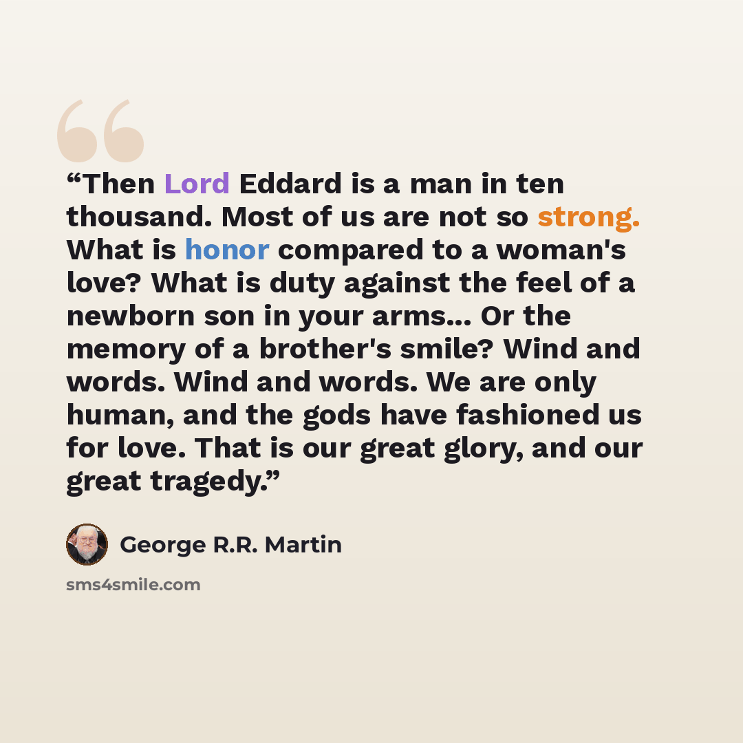 “Then Lord Eddard is a man in ten thousand. Most of us are not so strong. What is honor compared to a woman's love? What is duty against the feel of a newborn son in your arms... Or the memory of a brother's smile? Wind and words. Wind and words. We are only human, and the gods have fashioned us…” quote by George R.R. Martin