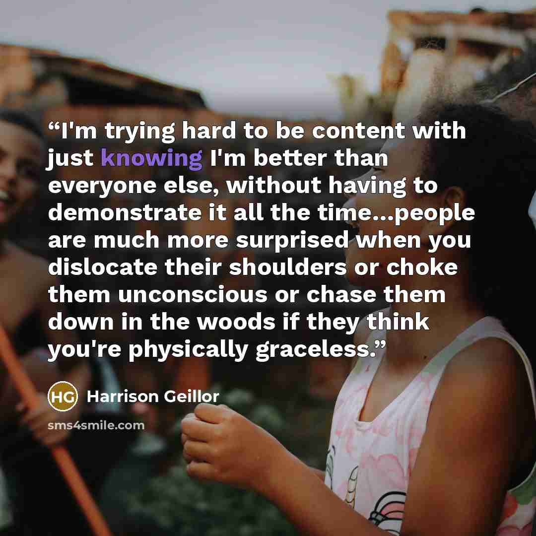 “I'm trying hard to be content with just knowing I'm better than everyone else, without having to demonstrate it all the time…people are much more surprised when you dislocate their shoulders or choke them unconscious or chase them down in the woods if they think you're physically graceless.” quote by Harrison Geillor