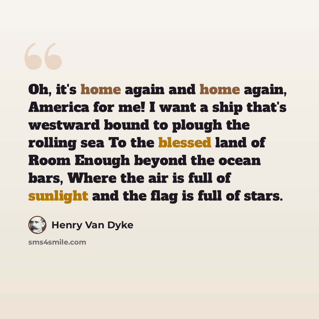 “Oh, it's home again and home again, America for me! I want a ship that's westward bound to plough the rolling sea To the blessed land of Room Enough beyond the ocean bars, Where the air is full of sunlight and the flag is full of stars.” quote by Henry Van Dyke