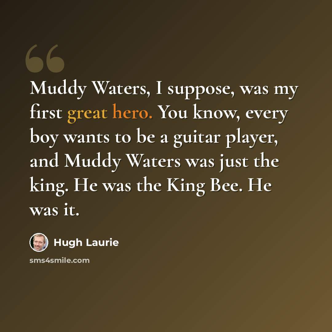 “Muddy Waters, I suppose, was my first great hero. You know, every boy wants to be a guitar player, and Muddy Waters was just the king. He was the King Bee. He was it.” quote by Hugh Laurie