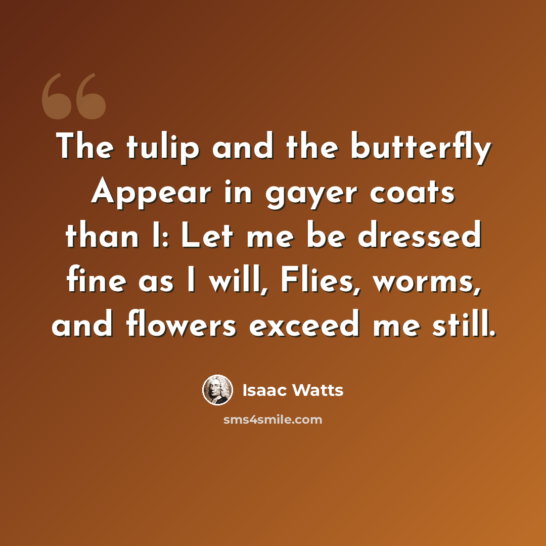 “The tulip and the butterfly Appear in gayer coats than I: Let me be dressed fine as I will, Flies, worms, and flowers exceed me still.” quote by Isaac Watts