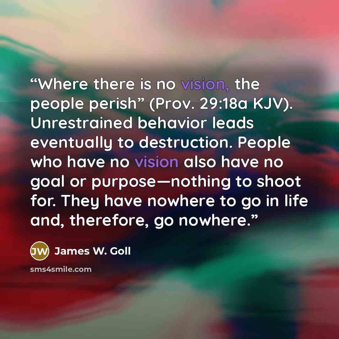 “Where there is no vision, the people perish” (Prov. 29:18a KJV). Unrestrained behavior leads eventually to destruction. People who have no vision also have no goal or purpose—nothing to shoot for. They have nowhere to go in life and, therefore, go nowhere.” quote by James W. Goll