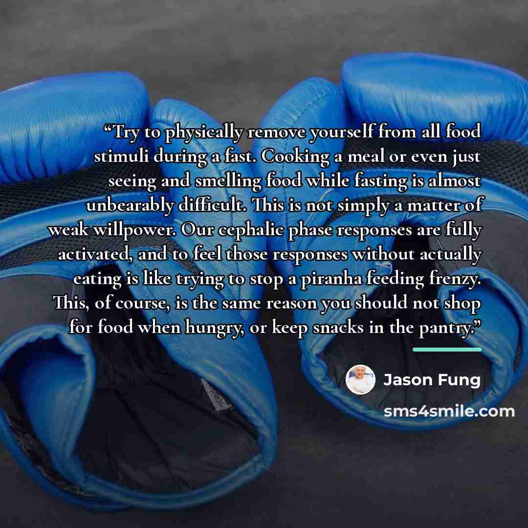 “Try to physically remove yourself from all food stimuli during a fast. Cooking a meal or even just seeing and smelling food while fasting is almost unbearably difficult. This is not simply a matter of weak willpower. Our cephalic phase responses are fully activated, and to feel those responses…” quote by Jason Fung