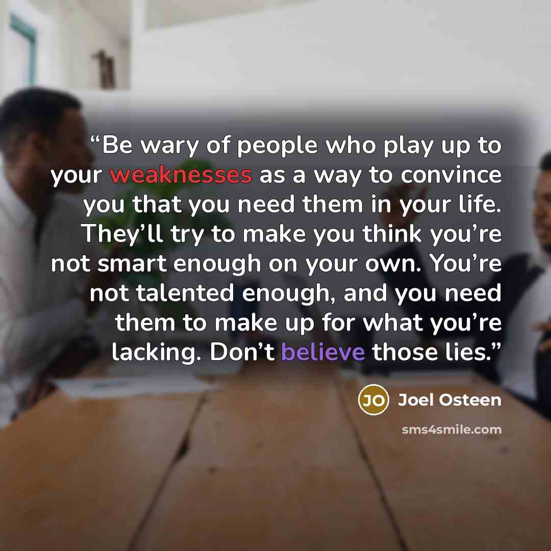 “Be wary of people who play up to your weaknesses as a way to convince you that you need them in your life. They’ll try to make you think you’re not smart enough on your own. You’re not talented enough, and you need them to make up for what you’re lacking. Don’t believe those lies.” quote by Joel Osteen