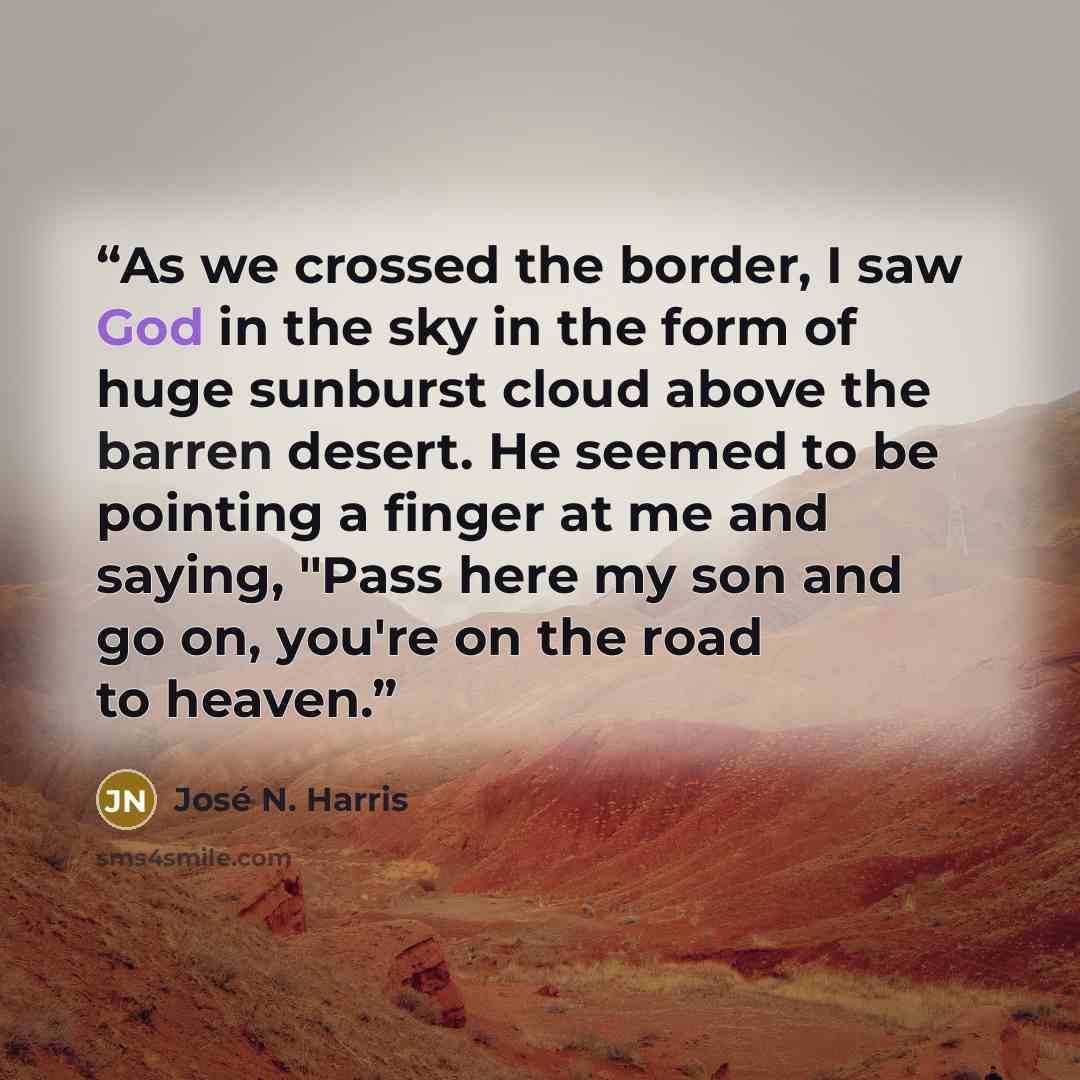 “As we crossed the border, I saw God in the sky in the form of huge sunburst cloud above the barren desert. He seemed to be pointing a finger at me and saying, "Pass here my son and go on, you're on the road to heaven.” quote by José N. Harris