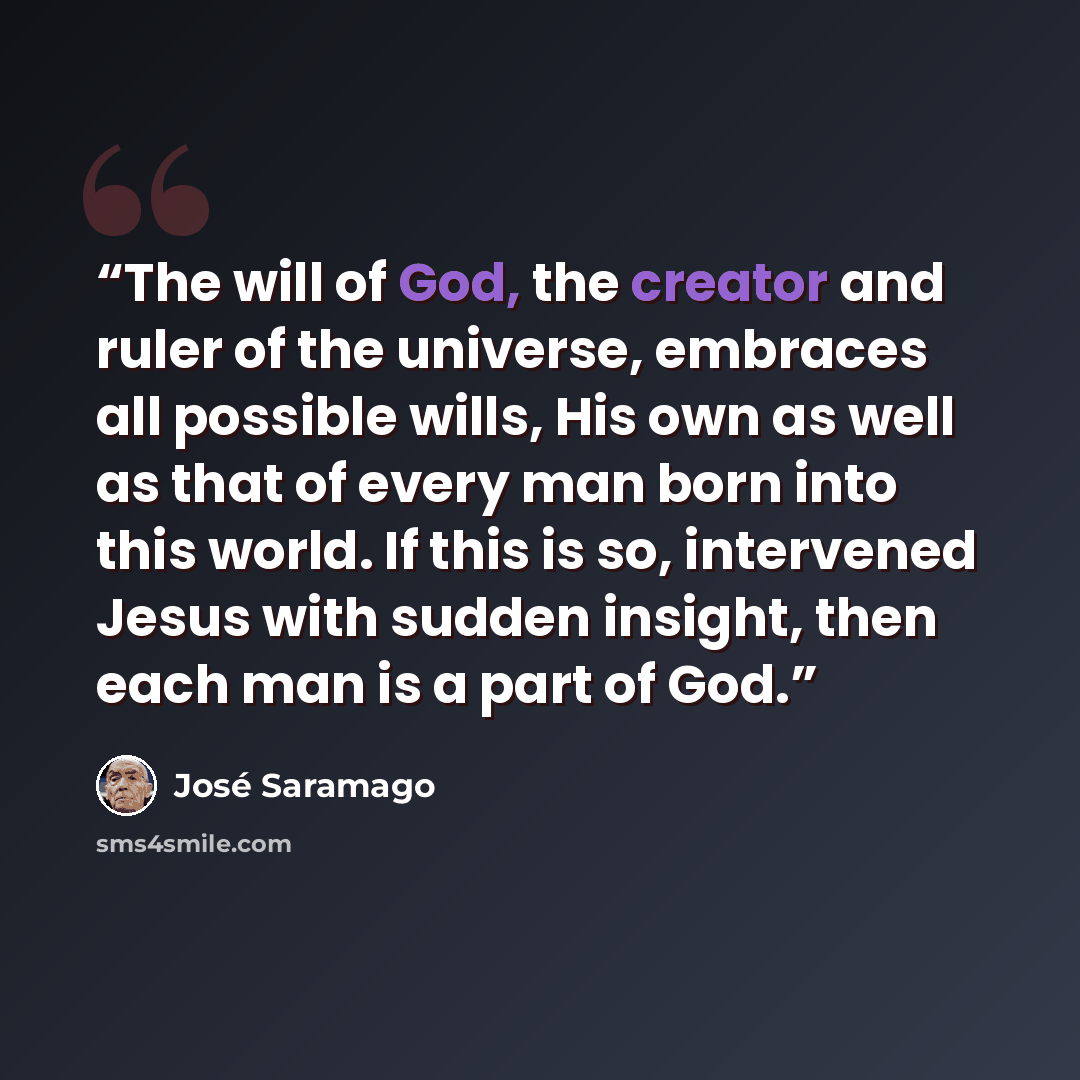 “The will of God, the creator and ruler of the universe, embraces all possible wills, His own as well as that of every man born into this world. If this is so, intervened Jesus with sudden insight, then each man is a part of God.” quote by José Saramago