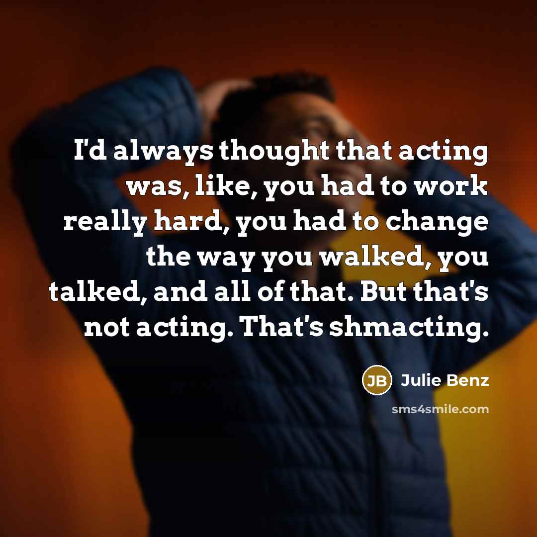“I'd always thought that acting was, like, you had to work really hard, you had to change the way you walked, you talked, and all of that. But that's not acting. That's shmacting.” quote by Julie Benz