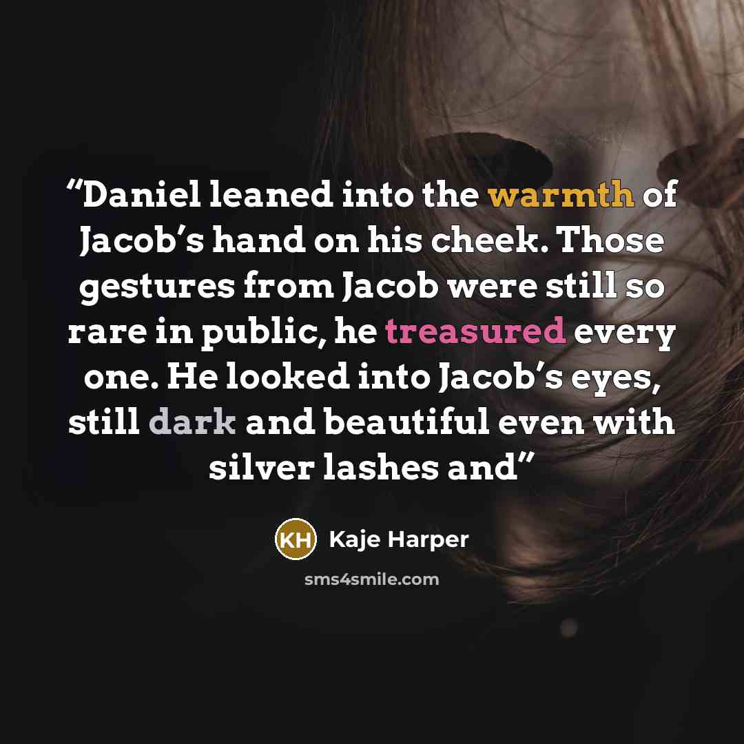 “Daniel leaned into the warmth of Jacob’s hand on his cheek. Those gestures from Jacob were still so rare in public, he treasured every one. He looked into Jacob’s eyes, still dark and beautiful even with silver lashes and” quote by Kaje Harper