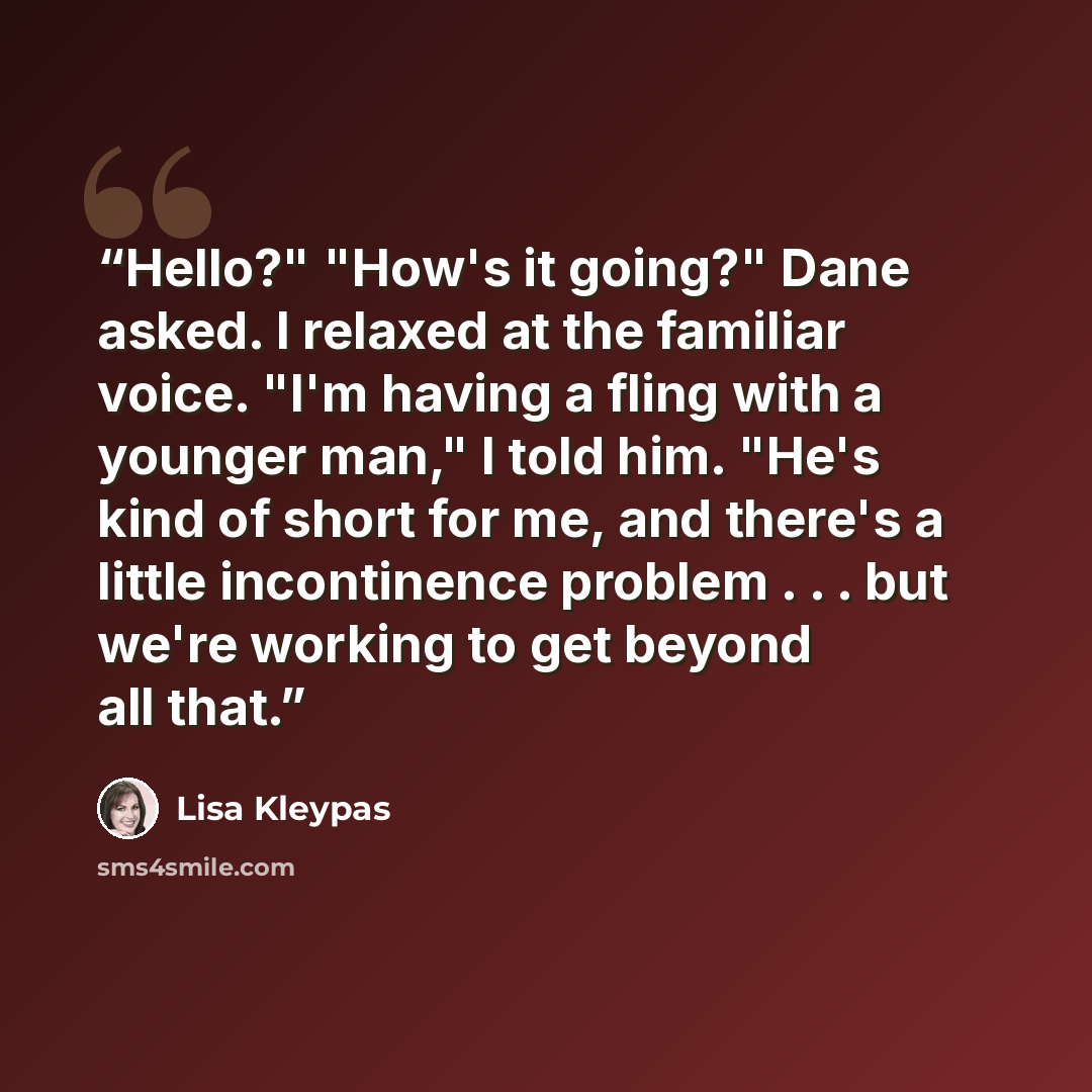 “Hello?" "How's it going?" Dane asked. I relaxed at the familiar voice. "I'm having a fling with a younger man," I told him. "He's kind of short for me, and there's a little incontinence problem . . . but we're working to get beyond all that.” quote by Lisa Kleypas