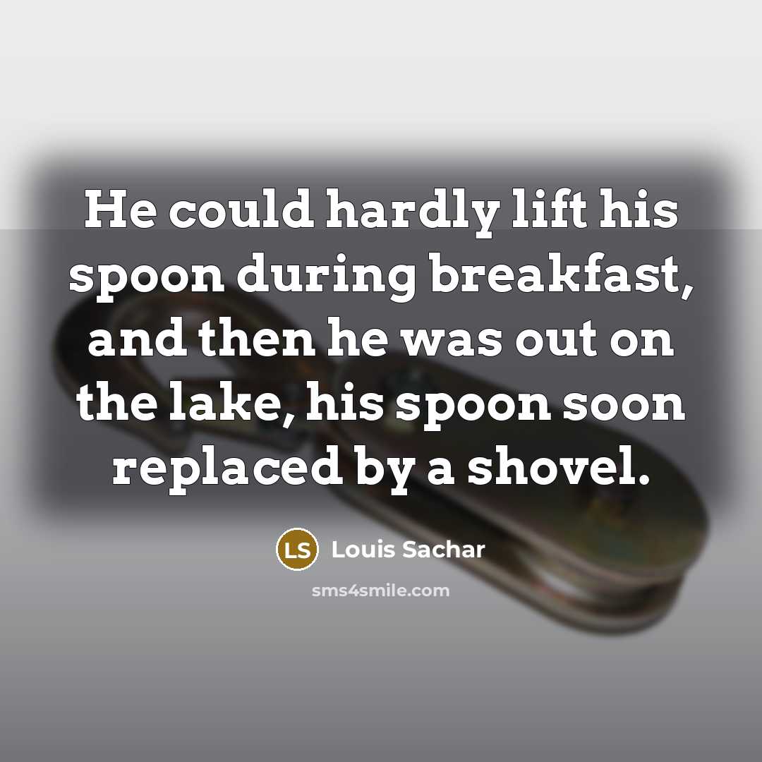 “He could hardly lift his spoon during breakfast, and then he was out on the lake, his spoon soon replaced by a shovel.” quote by Louis Sachar