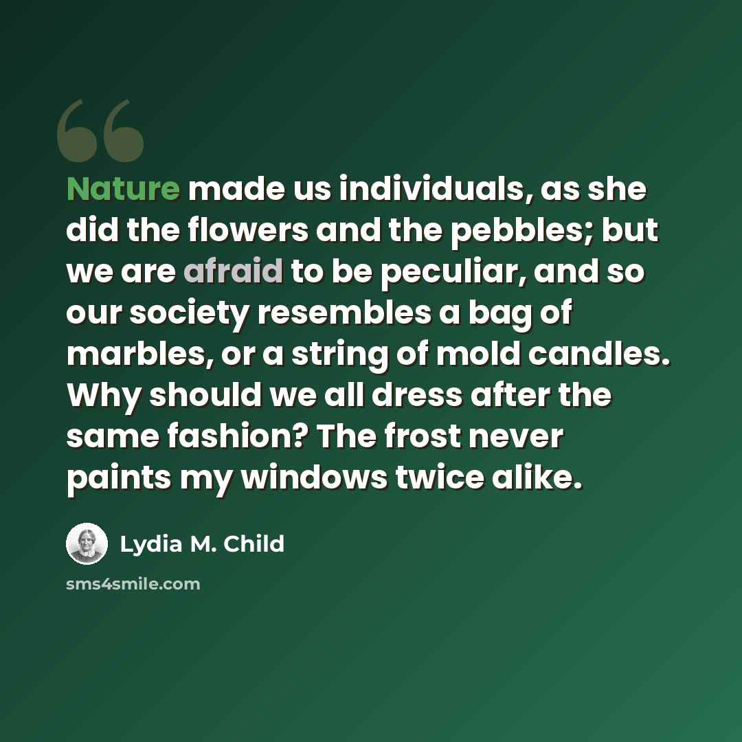“Nature made us individuals, as she did the flowers and the pebbles; but we are afraid to be peculiar, and so our society resembles a bag of marbles, or a string of mold candles. Why should we all dress after the same fashion? The frost never paints my windows twice alike.” quote by Lydia M. Child