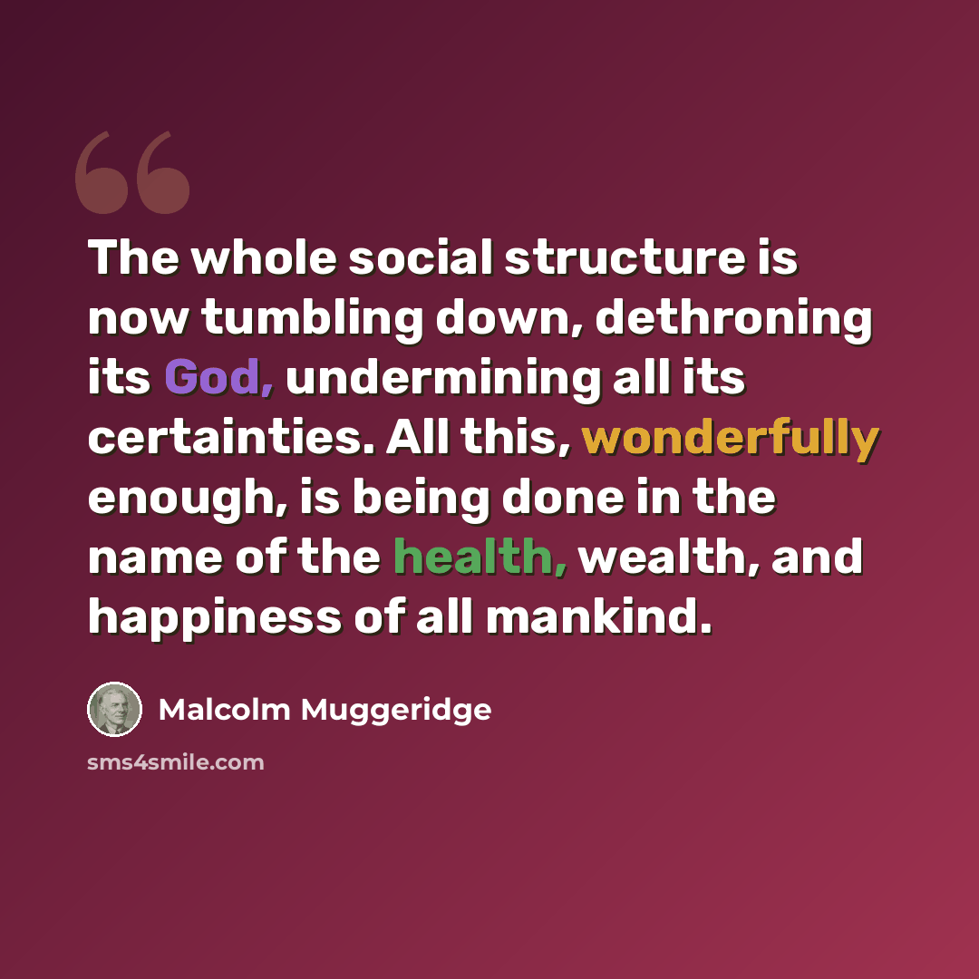 “The whole social structure is now tumbling down, dethroning its God, undermining all its certainties. All this, wonderfully enough, is being done in the name of the health, wealth, and happiness of all mankind.” quote by Malcolm Muggeridge