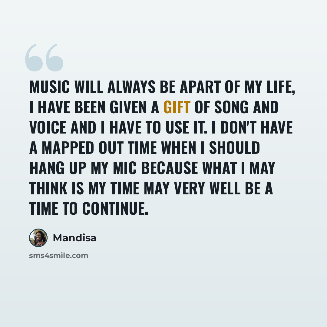 “Music will always be apart of my life, I have been given a gift of song and voice and I have to use it. I don't have a mapped out time when I should hang up my mic because what I may think is my time may very well be a time to continue.” quote by Mandisa