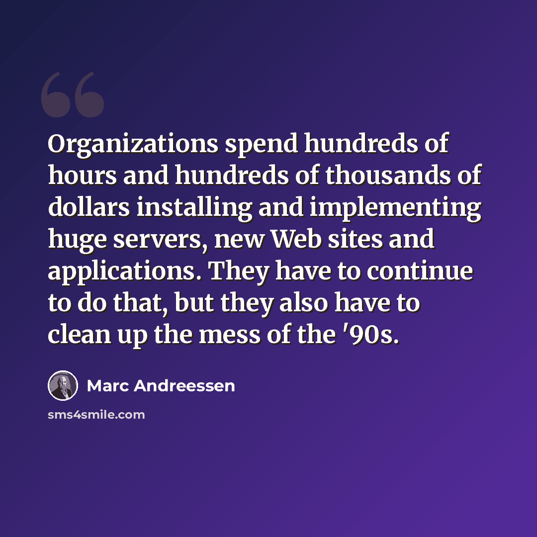 “Organizations spend hundreds of hours and hundreds of thousands of dollars installing and implementing huge servers, new Web sites and applications. They have to continue to do that, but they also have to clean up the mess of the '90s.” quote by Marc Andreessen