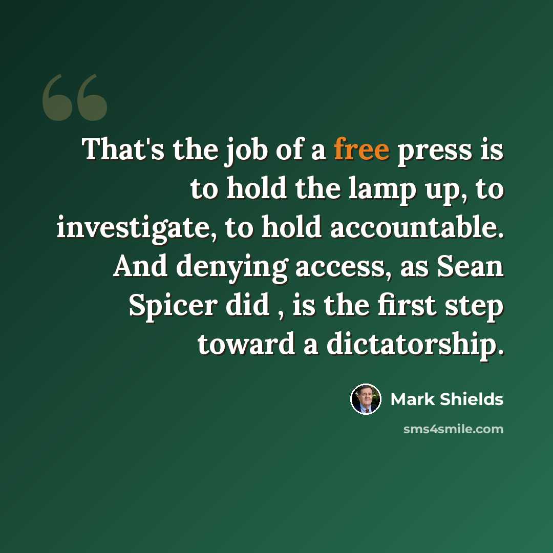 “That's the job of a free press is to hold the lamp up, to investigate, to hold accountable. And denying access, as Sean Spicer did , is the first step toward a dictatorship.” quote by Mark Shields