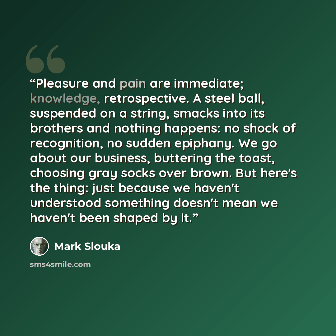 “Pleasure and pain are immediate; knowledge, retrospective. A steel ball, suspended on a string, smacks into its brothers and nothing happens: no shock of recognition, no sudden epiphany. We go about our business, buttering the toast, choosing gray socks over brown. But here's the thing: just…” quote by Mark Slouka