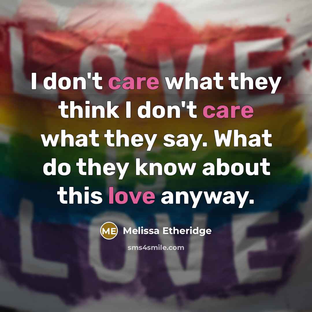 “I don't care what they think I don't care what they say. What do they know about this love anyway.” quote by Melissa Etheridge