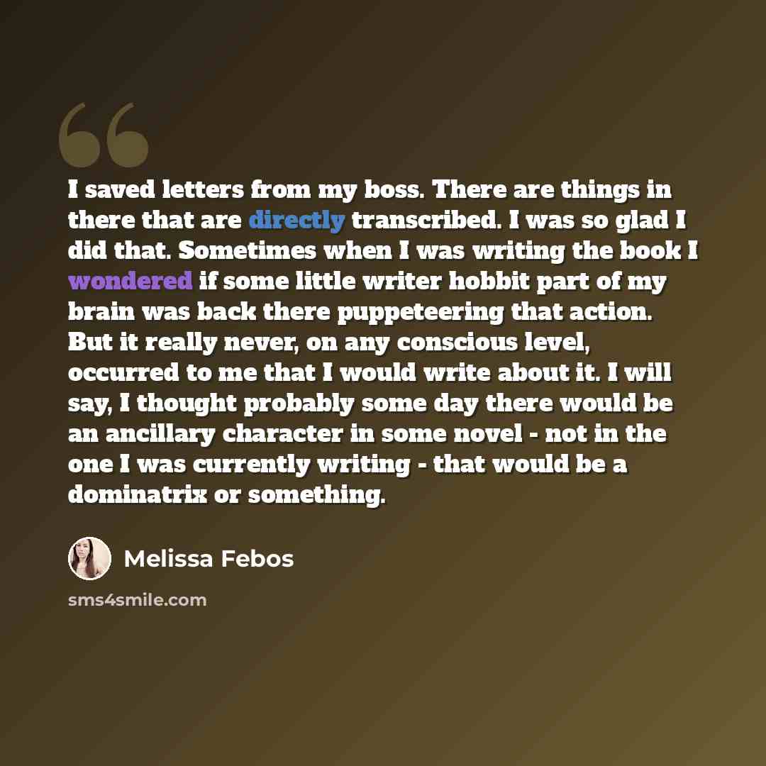 “I saved letters from my boss. There are things in there that are directly transcribed. I was so glad I did that. Sometimes when I was writing the book I wondered if some little writer hobbit part of my brain was back there puppeteering that action. But it really never, on any conscious level…” quote by Melissa Febos