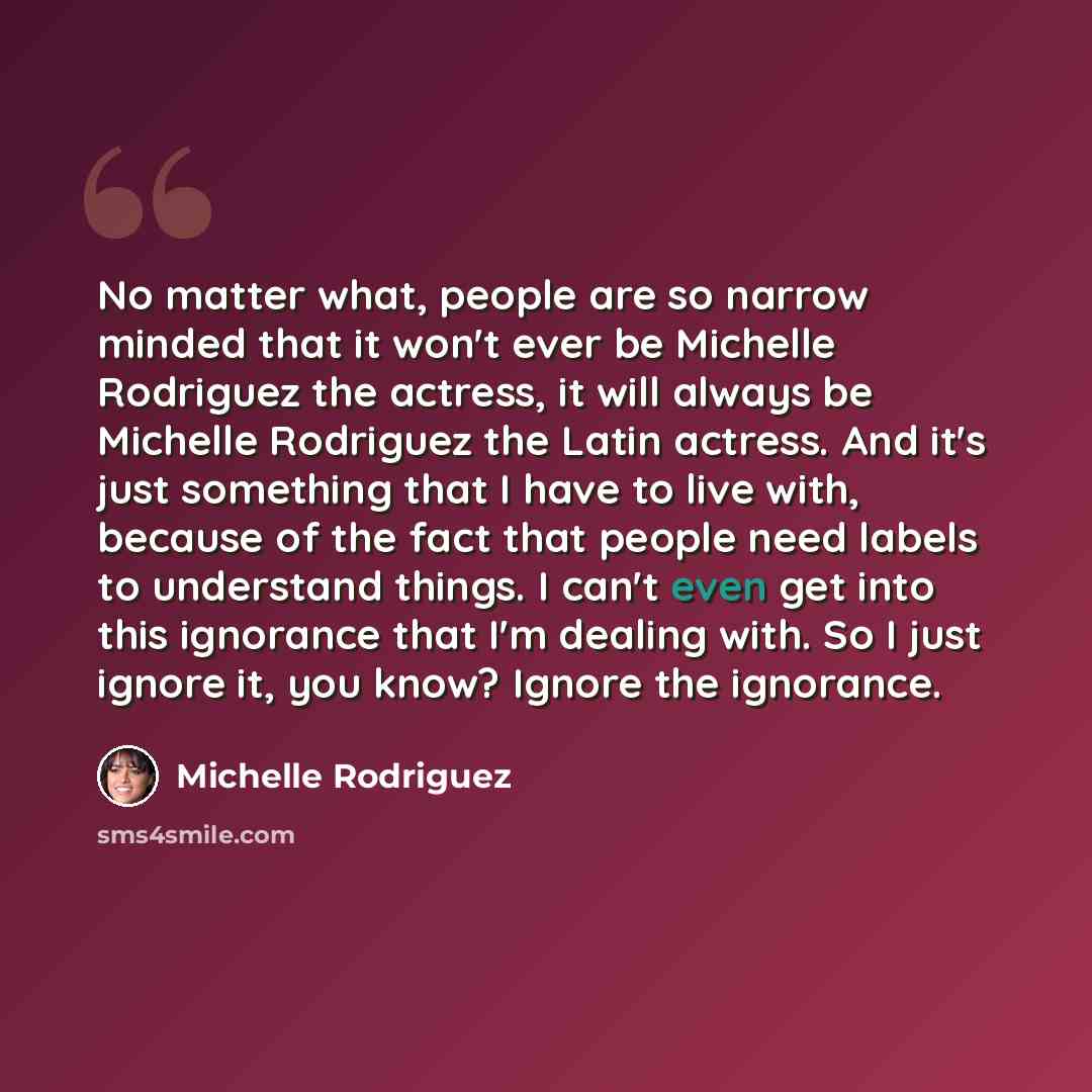 “No matter what, people are so narrow minded that it won't ever be Michelle Rodriguez the actress, it will always be Michelle Rodriguez the Latin actress. And it's just something that I have to live with, because of the fact that people need labels to understand things. I can't even get into this…” quote by Michelle Rodriguez