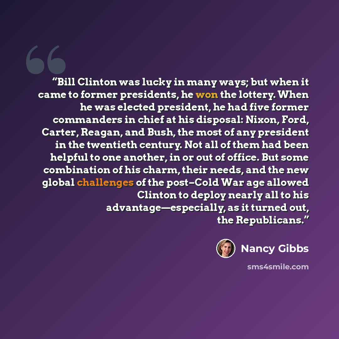 “Bill Clinton was lucky in many ways; but when it came to former presidents, he won the lottery. When he was elected president, he had five former commanders in chief at his disposal: Nixon, Ford, Carter, Reagan, and Bush, the most of any president in the twentieth century. Not all of them had been…” quote by Nancy Gibbs