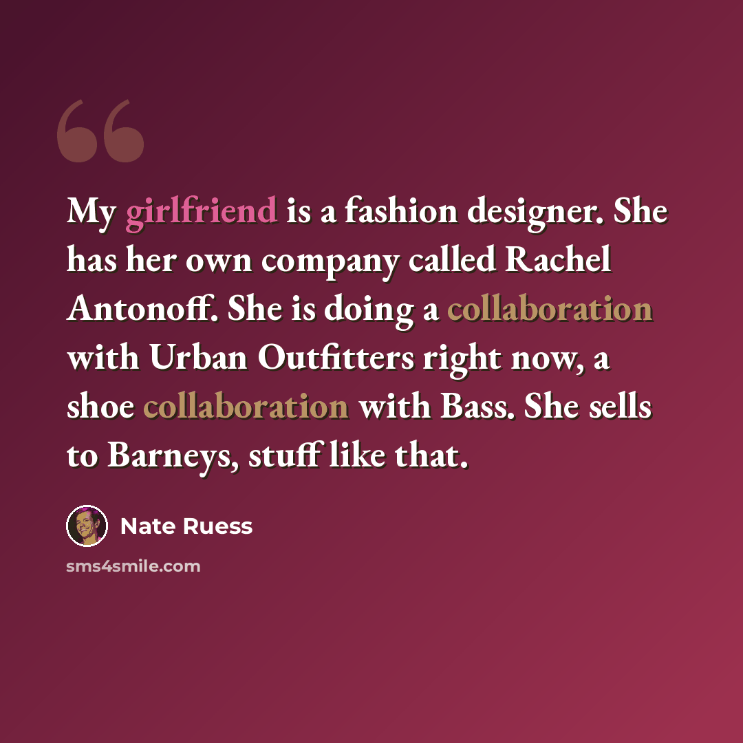 “My girlfriend is a fashion designer. She has her own company called Rachel Antonoff. She is doing a collaboration with Urban Outfitters right now, a shoe collaboration with Bass. She sells to Barneys, stuff like that.” quote by Nate Ruess