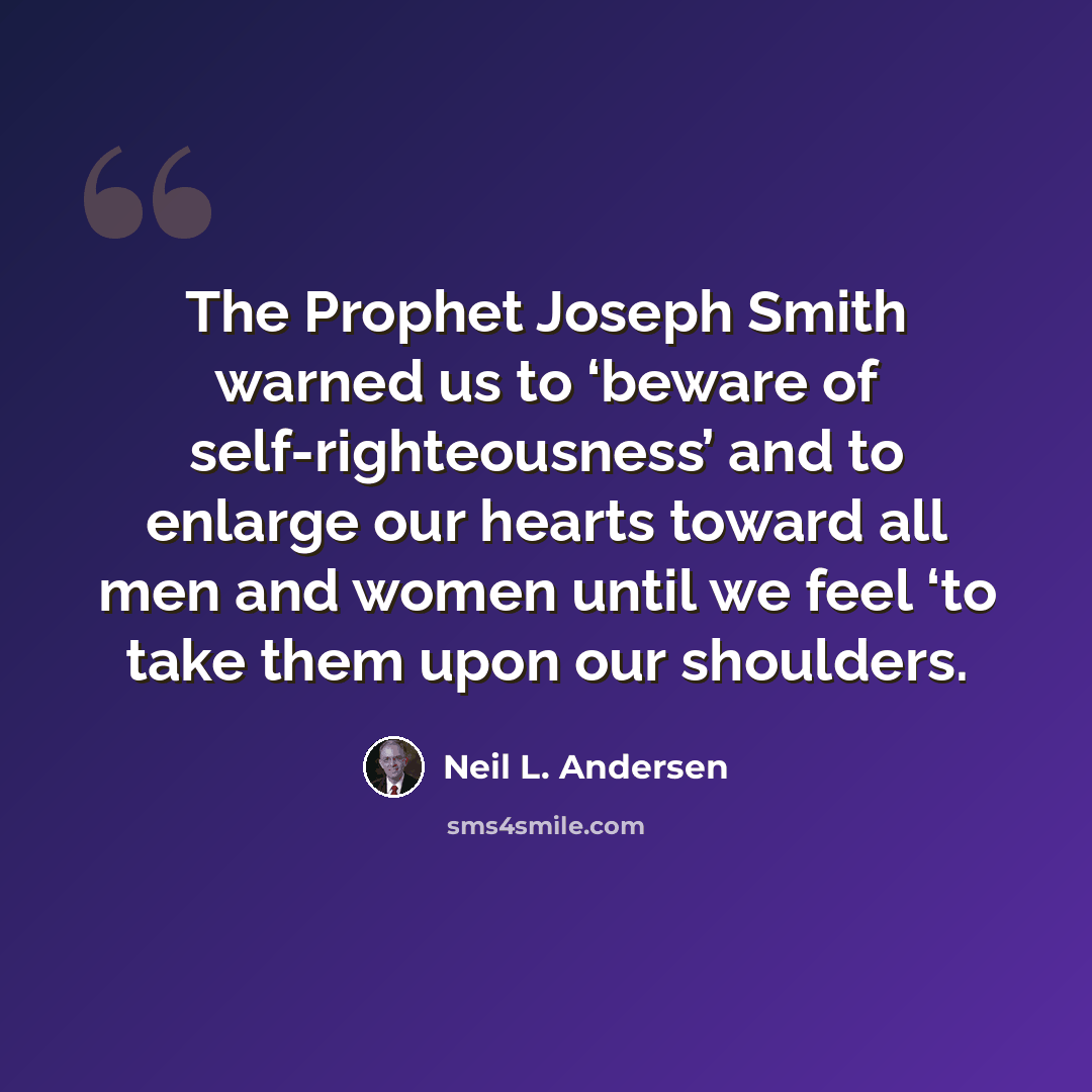 “The Prophet Joseph Smith warned us to ‘beware of self-righteousness’ and to enlarge our hearts toward all men and women until we feel ‘to take them upon our shoulders.” quote by Neil L. Andersen