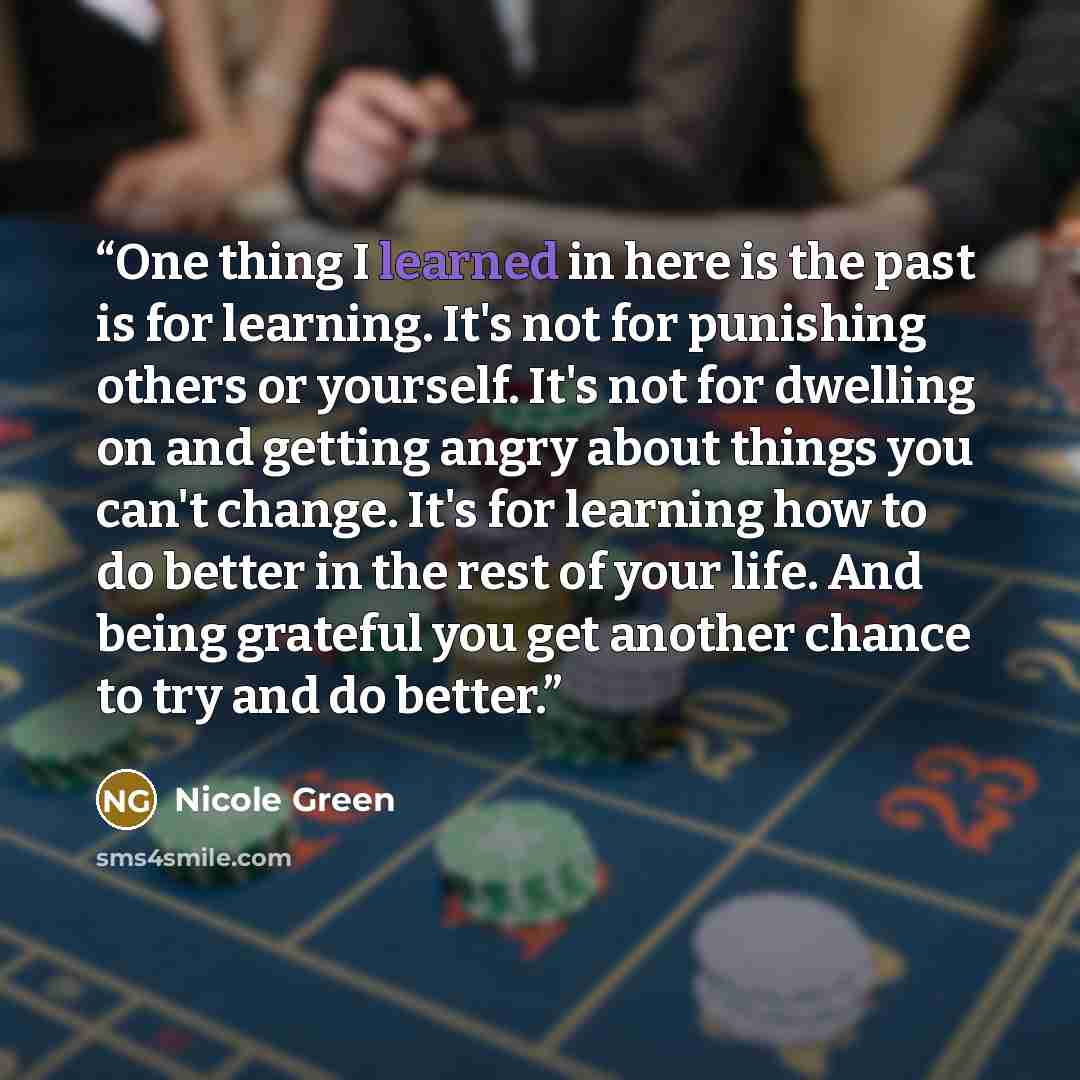 “One thing I learned in here is the past is for learning. It's not for punishing others or yourself. It's not for dwelling on and getting angry about things you can't change. It's for learning how to do better in the rest of your life. And being grateful you get another chance to try and do better.” quote by Nicole Green