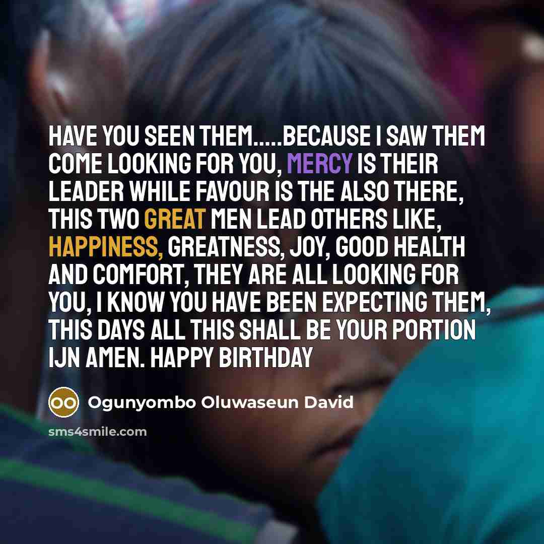 “Have you seen them…..because I saw them come looking for you, Mercy is their leader while Favour is the also there, this two great Men lead others like, HAPPINESS, GREATNESS, JOY, GOOD HEALTH and COMFORT, they are all looking for you, I know you have been expecting them, this Days all this shall…” quote by Ogunyombo Oluwaseun David