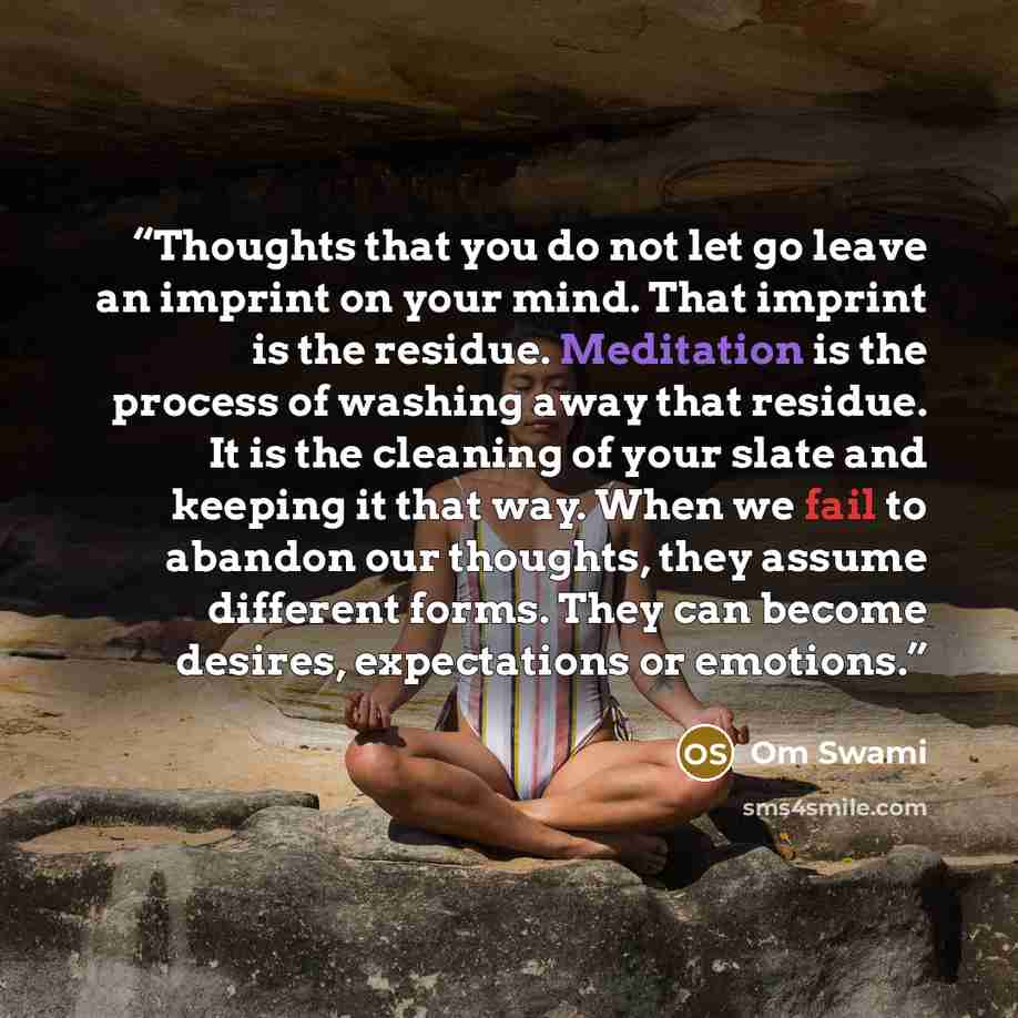 “Thoughts that you do not let go leave an imprint on your mind. That imprint is the residue. Meditation is the process of washing away that residue. It is the cleaning of your slate and keeping it that way. When we fail to abandon our thoughts, they assume different forms. They can become desires…” quote by Om Swami