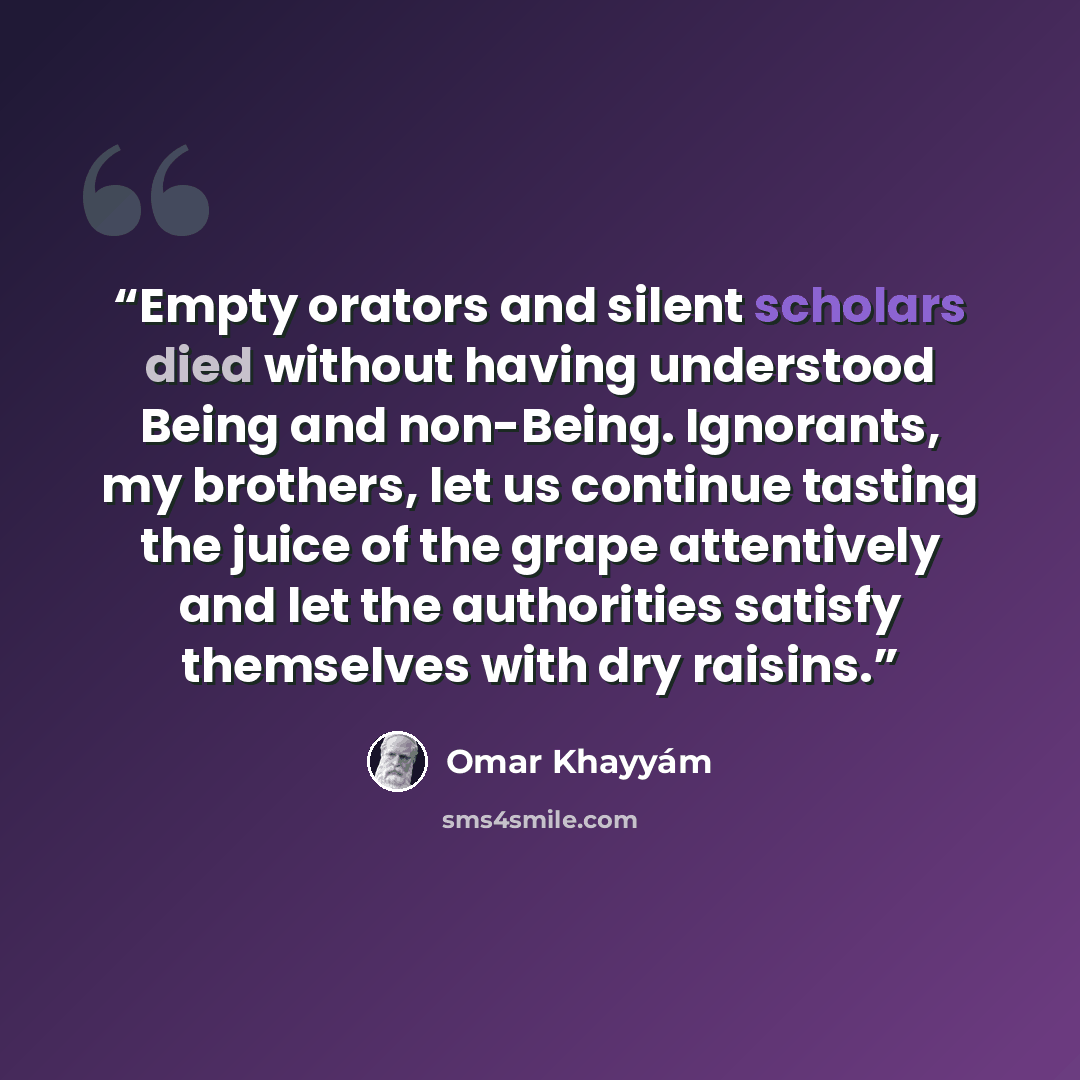 “Empty orators and silent scholars died without having understood Being and non-Being. Ignorants, my brothers, let us continue tasting the juice of the grape attentively and let the authorities satisfy themselves with dry raisins.” quote by Omar Khayyám