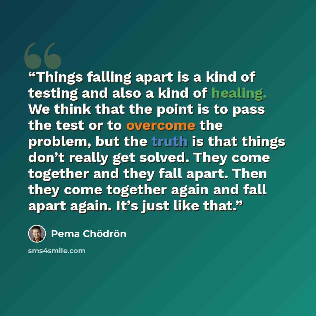 “Things falling apart is a kind of testing and also a kind of healing. We think that the point is to pass the test or to overcome the problem, but the truth is that things don’t really get solved. They come together and they fall apart. Then they come together again and fall apart again. It’s just…” quote by Pema Chödrön