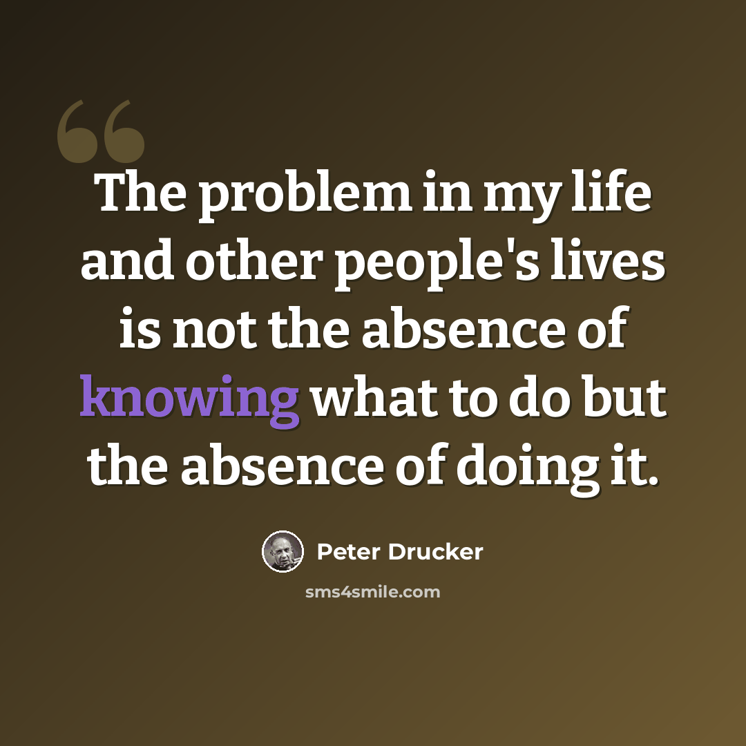 “The problem in my life and other people's lives is not the absence of knowing what to do but the absence of doing it.” quote by Peter Drucker
