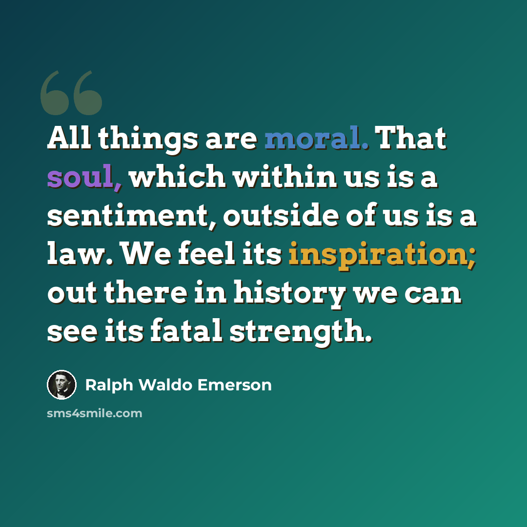 “All things are moral. That soul, which within us is a sentiment, outside of us is a law. We feel its inspiration; out there in history we can see its fatal strength.” quote by Ralph Waldo Emerson