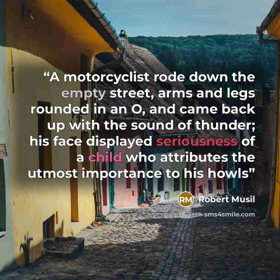 “A motorcyclist rode down the empty street, arms and legs rounded in an O, and came back up with the sound of thunder; his face displayed seriousness of a child who attributes the utmost importance to his howls” quote by Robert Musil