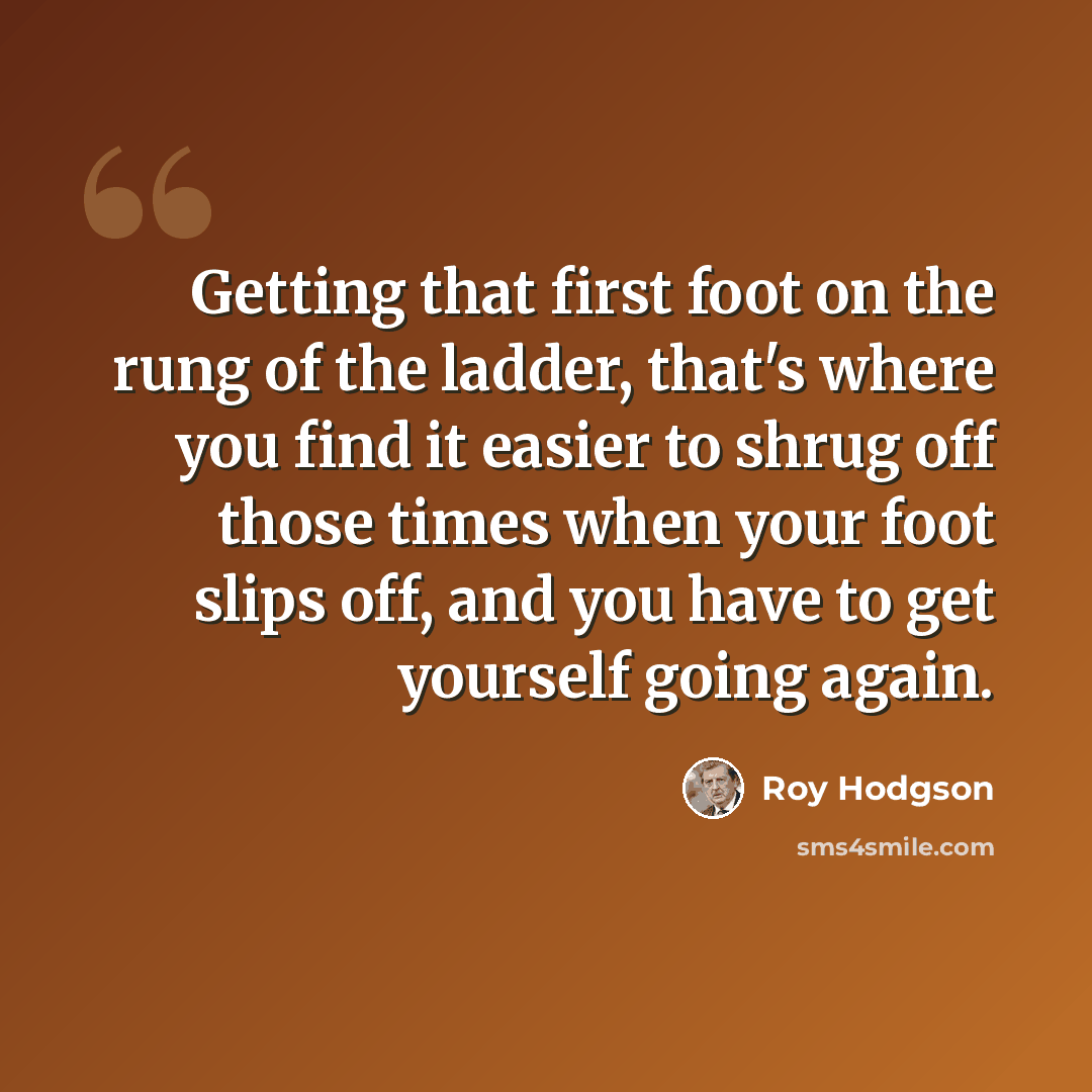 “Getting that first foot on the rung of the ladder, that's where you find it easier to shrug off those times when your foot slips off, and you have to get yourself going again.” quote by Roy Hodgson