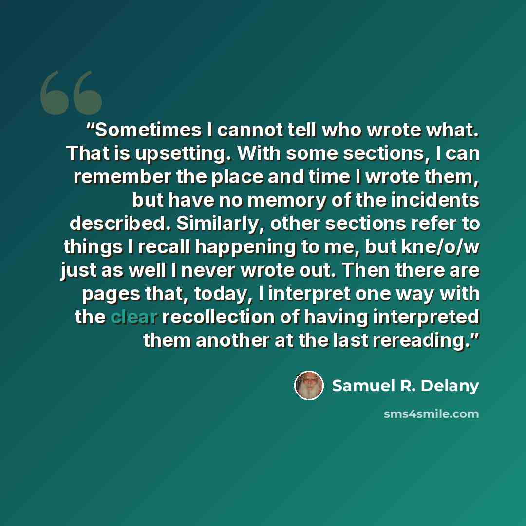 “Sometimes I cannot tell who wrote what. That is upsetting. With some sections, I can remember the place and time I wrote them, but have no memory of the incidents described. Similarly, other sections refer to things I recall happening to me, but kne/o/w just as well I never wrote out. Then there…” quote by Samuel R. Delany