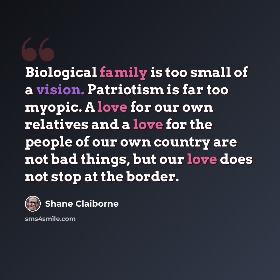 “Biological family is too small of a vision. Patriotism is far too myopic. A love for our own relatives and a love for the people of our own country are not bad things, but our love does not stop at the border.” quote by Shane Claiborne