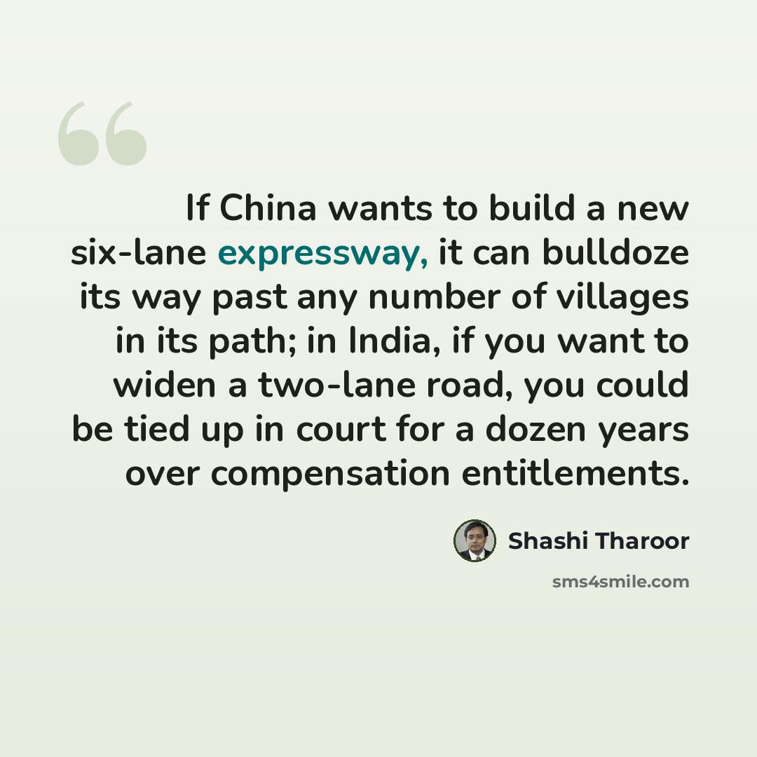 “If China wants to build a new six-lane expressway, it can bulldoze its way past any number of villages in its path; in India, if you want to widen a two-lane road, you could be tied up in court for a dozen years over compensation entitlements.” quote by Shashi Tharoor