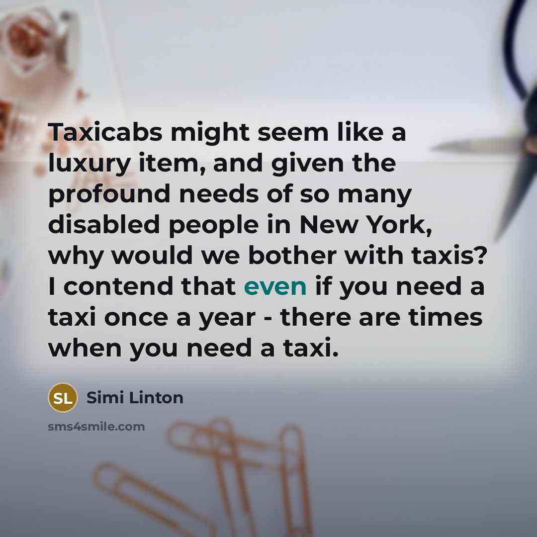 “Taxicabs might seem like a luxury item, and given the profound needs of so many disabled people in New York, why would we bother with taxis? I contend that even if you need a taxi once a year - there are times when you need a taxi.” quote by Simi Linton
