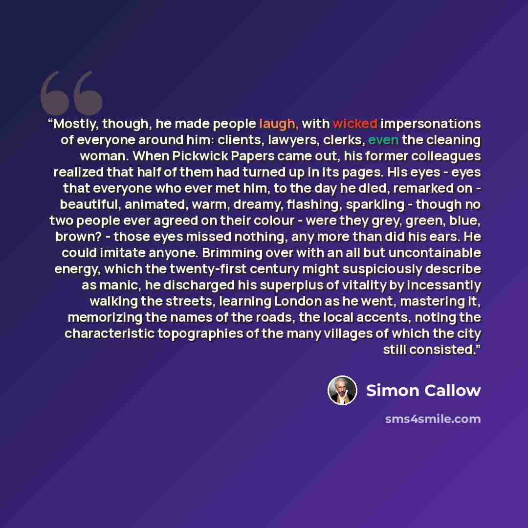 “Mostly, though, he made people laugh, with wicked impersonations of everyone around him: clients, lawyers, clerks, even the cleaning woman. When Pickwick Papers came out, his former colleagues realized that half of them had turned up in its pages. His eyes - eyes that everyone who ever met him, to…” quote by Simon Callow