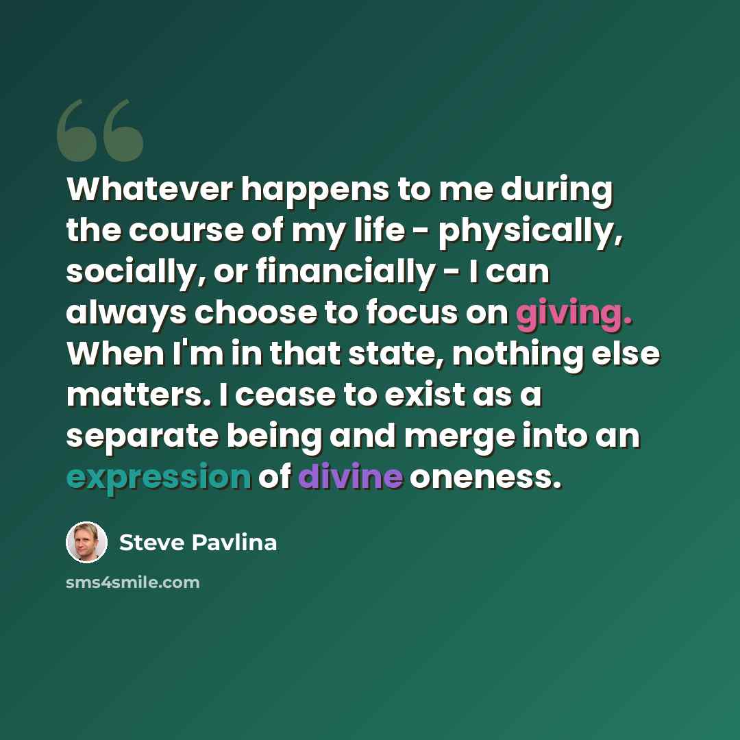 “Whatever happens to me during the course of my life - physically, socially, or financially - I can always choose to focus on giving. When I'm in that state, nothing else matters. I cease to exist as a separate being and merge into an expression of divine oneness.” quote by Steve Pavlina