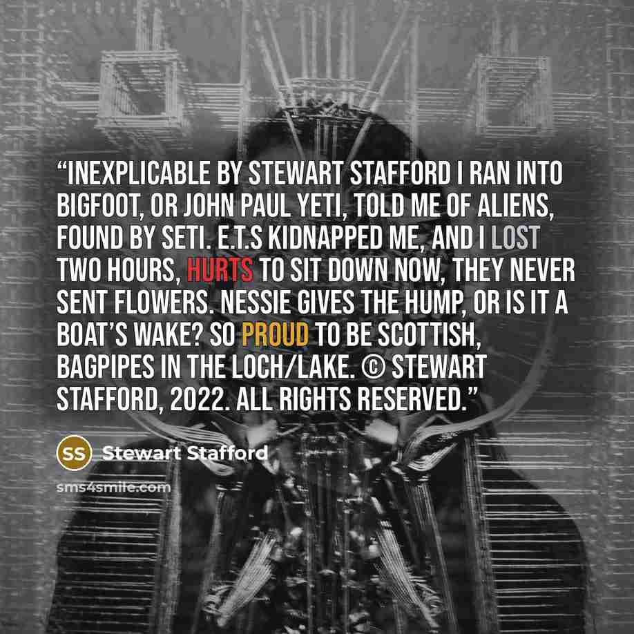 “Inexplicable by Stewart Stafford I ran into Bigfoot, Or John Paul Yeti, Told me of aliens, Found by SETI. E.T.s kidnapped me, And I lost two hours, Hurts to sit down now, They never sent flowers. Nessie gives the hump, Or is it a boat’s wake? So proud to be Scottish, Bagpipes in the loch/lake. ©…” quote by Stewart Stafford