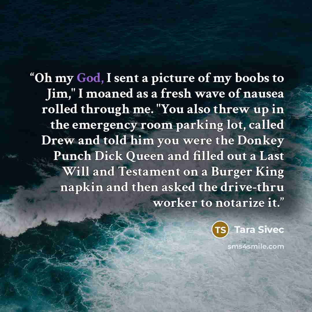 “Oh my God, I sent a picture of my boobs to Jim," I moaned as a fresh wave of nausea rolled through me. "You also threw up in the emergency room parking lot, called Drew and told him you were the Donkey Punch Dick Queen and filled out a Last Will and Testament on a Burger King napkin and then asked…” quote by Tara Sivec