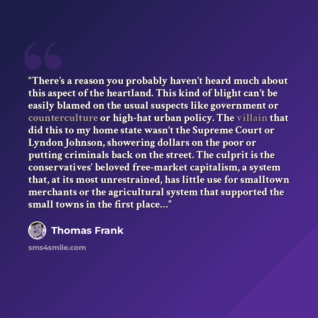 “There’s a reason you probably haven’t heard much about this aspect of the heartland. This kind of blight can’t be easily blamed on the usual suspects like government or counterculture or high-hat urban policy. The villain that did this to my home state wasn’t the Supreme Court or Lyndon Johnson…” quote by Thomas Frank