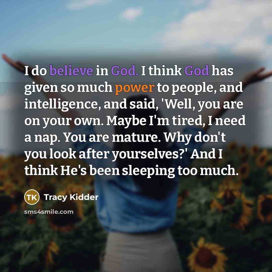 “I do believe in God. I think God has given so much power to people, and intelligence, and said, 'Well, you are on your own. Maybe I'm tired, I need a nap. You are mature. Why don't you look after yourselves?' And I think He's been sleeping too much.” quote by Tracy Kidder
