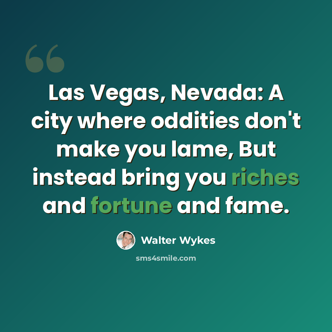 “Las Vegas, Nevada: A city where oddities don't make you lame, But instead bring you riches and fortune and fame.” quote by Walter Wykes