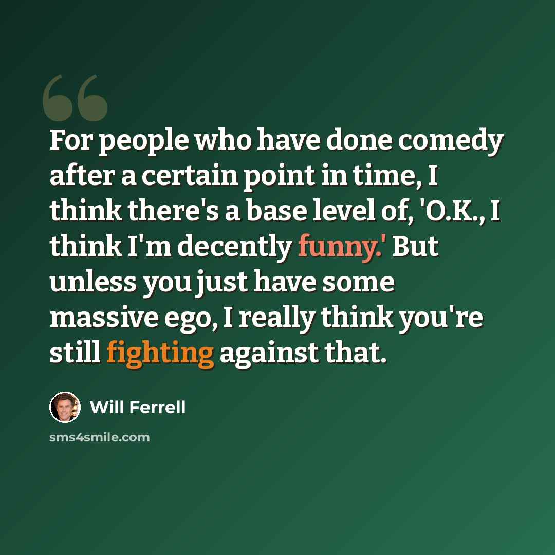 “For people who have done comedy after a certain point in time, I think there's a base level of, 'O.K., I think I'm decently funny.' But unless you just have some massive ego, I really think you're still fighting against that.” quote by Will Ferrell