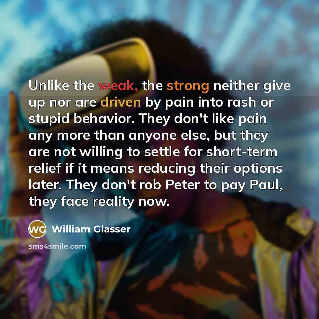 “Unlike the weak, the strong neither give up nor are driven by pain into rash or stupid behavior. They don't like pain any more than anyone else, but they are not willing to settle for short-term relief if it means reducing their options later. They don't rob Peter to pay Paul, they face reality now.” quote by William Glasser